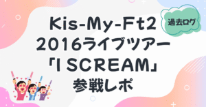 過去ログ　Kis-My-Ft2 CONCERT TOUR 2016 「I SCREAM」参戦レポ