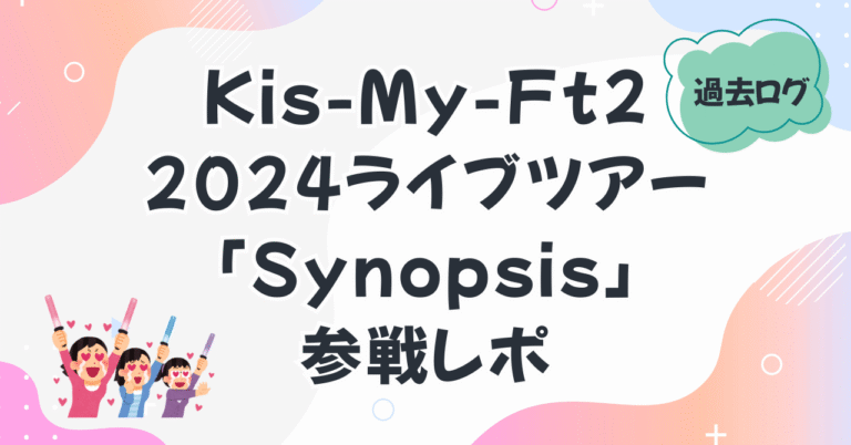 過去ログ　Kis-My-Ft2 Dome Tour 2024 「Synopsis」参戦レポ